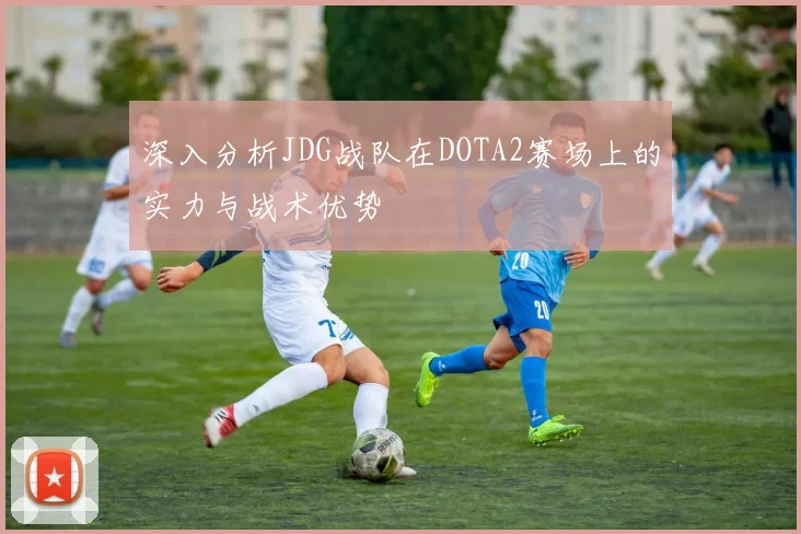 深入分析JDG战队在DOTA2赛场上的实力与战术优势