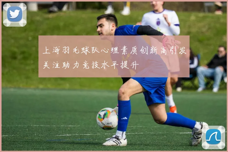 上海羽毛球队心理素质创新高引发关注助力竞技水平提升